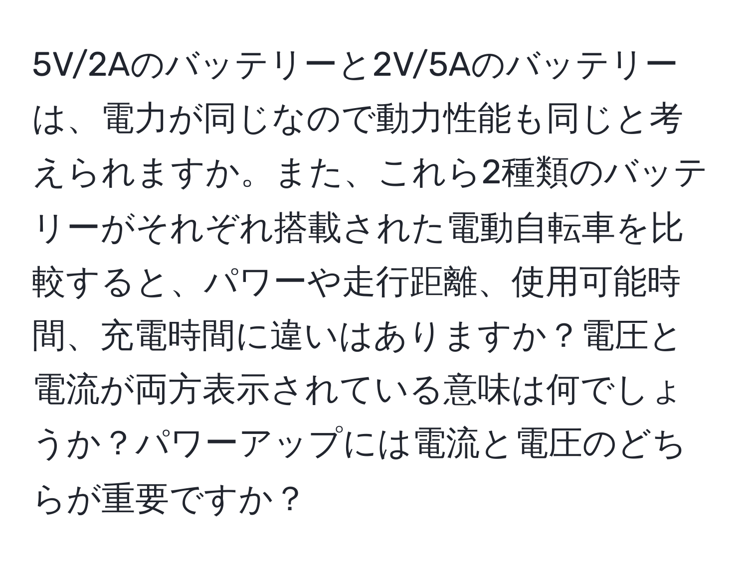 5V/2Aのバッテリーと2V/5Aのバッテリーは、電力が同じなので動力性能も同じと考えられますか。また、これら2種類のバッテリーがそれぞれ搭載された電動自転車を比較すると、パワーや走行距離、使用可能時間、充電時間に違いはありますか？電圧と電流が両方表示されている意味は何でしょうか？パワーアップには電流と電圧のどちらが重要ですか？