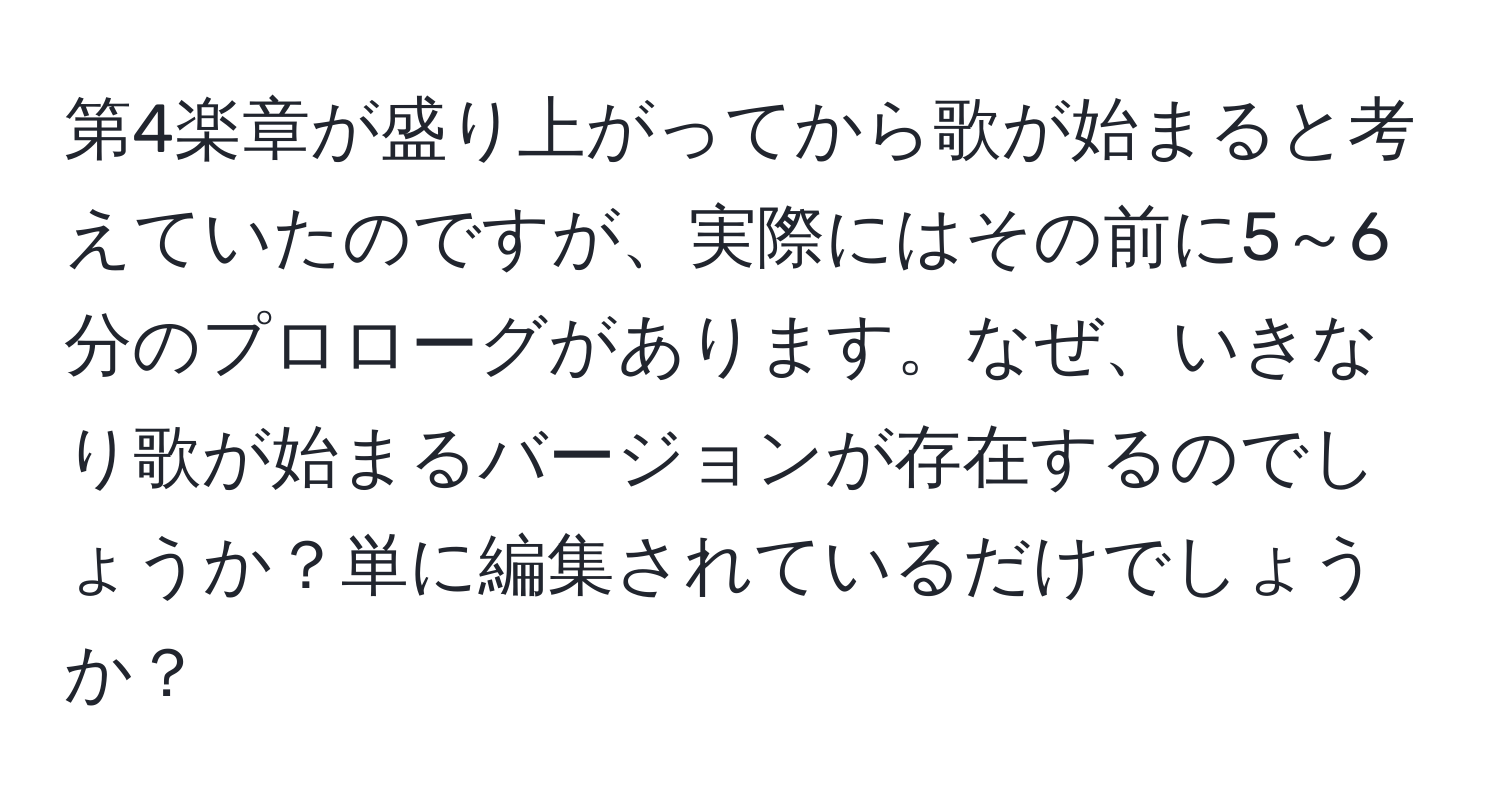 第4楽章が盛り上がってから歌が始まると考えていたのですが、実際にはその前に5～6分のプロローグがあります。なぜ、いきなり歌が始まるバージョンが存在するのでしょうか？単に編集されているだけでしょうか？