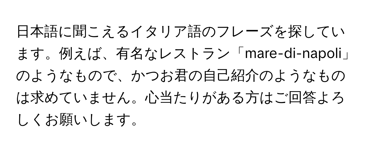 日本語に聞こえるイタリア語のフレーズを探しています。例えば、有名なレストラン「mare-di-napoli」のようなもので、かつお君の自己紹介のようなものは求めていません。心当たりがある方はご回答よろしくお願いします。