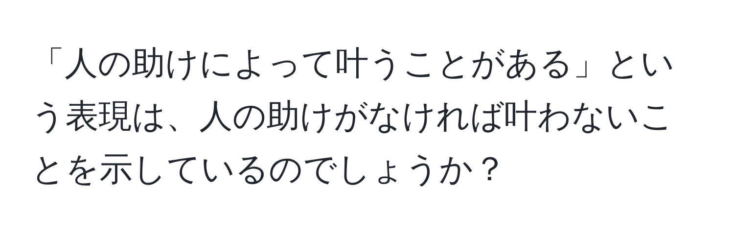 「人の助けによって叶うことがある」という表現は、人の助けがなければ叶わないことを示しているのでしょうか？