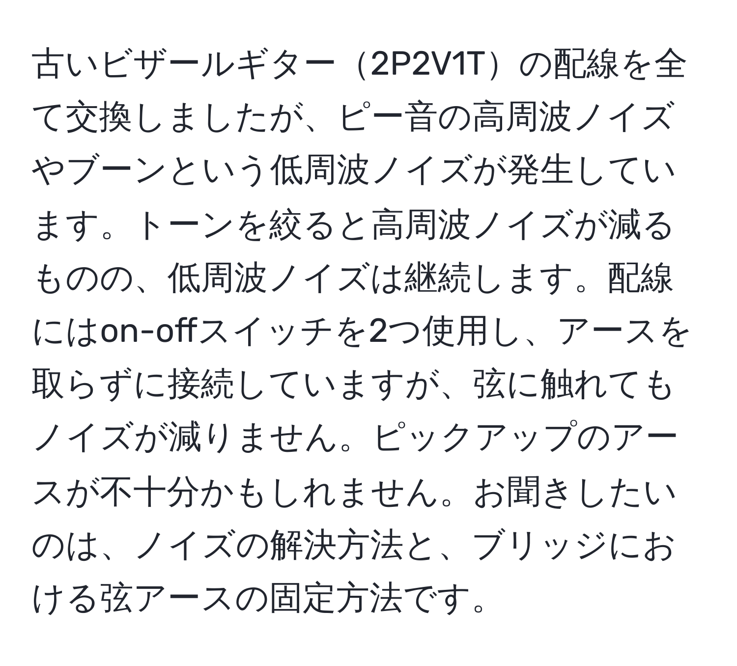 古いビザールギター2P2V1Tの配線を全て交換しましたが、ピー音の高周波ノイズやブーンという低周波ノイズが発生しています。トーンを絞ると高周波ノイズが減るものの、低周波ノイズは継続します。配線にはon-offスイッチを2つ使用し、アースを取らずに接続していますが、弦に触れてもノイズが減りません。ピックアップのアースが不十分かもしれません。お聞きしたいのは、ノイズの解決方法と、ブリッジにおける弦アースの固定方法です。