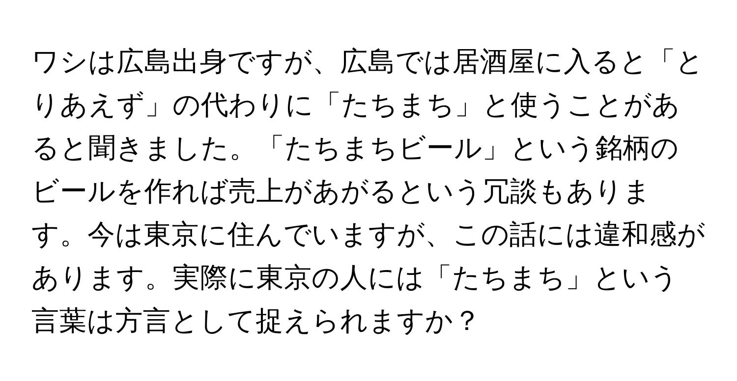 ワシは広島出身ですが、広島では居酒屋に入ると「とりあえず」の代わりに「たちまち」と使うことがあると聞きました。「たちまちビール」という銘柄のビールを作れば売上があがるという冗談もあります。今は東京に住んでいますが、この話には違和感があります。実際に東京の人には「たちまち」という言葉は方言として捉えられますか？