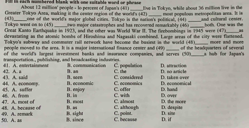 Fill in each numbered blank with one suitable word or phrase
About 12 million ' people - lo percent of Japan's (41)_ live in Tokyo, while about 36 million live in the
Greater Tokyo Area, making it the center region of the world's (42) _most populous metropolitan area. It is
(43)_ one of the world's major global cities. Tokyo is the nation's political, (44) _and cultural center.
Tokyo went on to (45) _two major catastrophes and has recovered remarkably (46) _both. One was the
Great Kanto Earthquake in 1923, and the other was World War II. The firebombings in 1945 were (47)_ as
devastating as the atomic bombs of Hiroshima and Nagasaki combined. Large areas of the city were flattened.
Tokyo's subway and commuter rail network have become the busiest in the world (48)_ more and more
people moved to the area. It is a major international finance center and (49)_ of the headquarters of several
of the world's largest investment banks and insurance companies, and serves (50)_ a hub for Japan's
transportation., publishing, and broadcasting industries.
41. A. entertainment B. communication C. population D. attraction
42. A. a B. an C. the D. no article
43. A. said B. seen C. considered D. taken over
44. A. economy. B. economic C. economics D. economical
45. A. suffer B. enjoy C. offer D. hand
46. A. from B. in C. with D. over
47. A. most of B. most C. almost D. the more
48. A. because of B. as C. although D. despite
49. A. remark B. sight C. point. D. site
50. A. as B. since C. because D. if