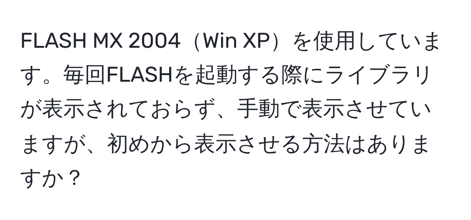 FLASH MX 2004Win XPを使用しています。毎回FLASHを起動する際にライブラリが表示されておらず、手動で表示させていますが、初めから表示させる方法はありますか？