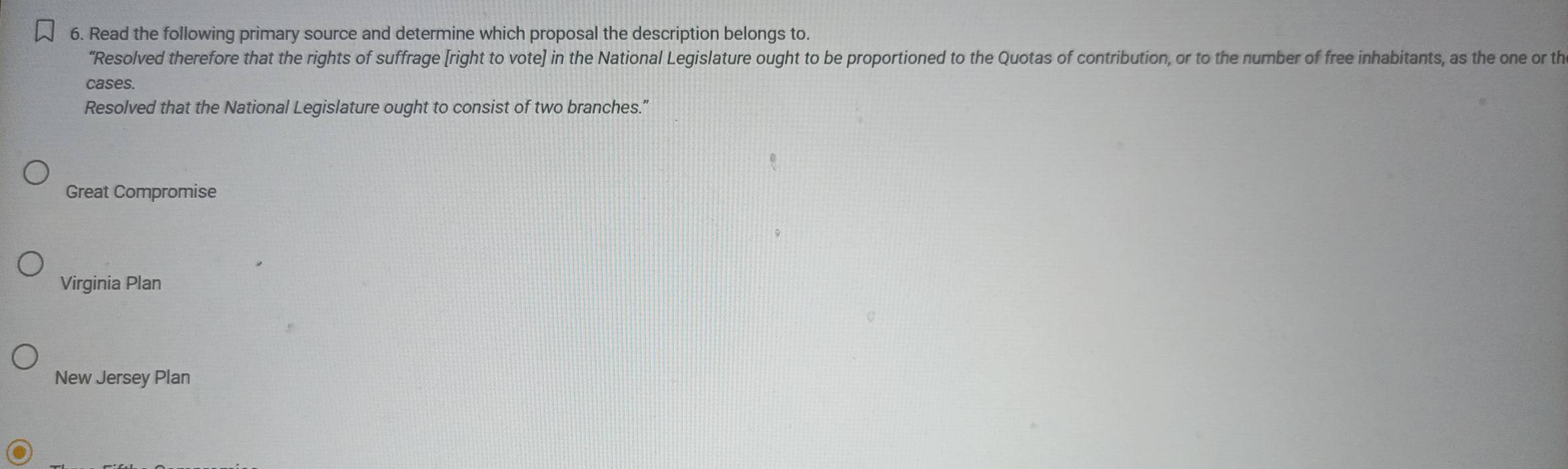 Read the following primary source and determine which proposal the description belongs to.
“Resolved therefore that the rights of suffrage [right to vote] in the National Legislature ought to be proportioned to the Quotas of contribution, or to the number of free inhabitants, as the one or th
cases.
Resolved that the National Legislature ought to consist of two branches."
Great Compromise
Virginia Plan
New Jersey Plan