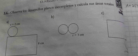 (3.14)(223)
3.6.- Observa los desarrollos planos incompletos y calcula sus áreas totales-
c)
b)
a)
r=2cm
8 cm
: :