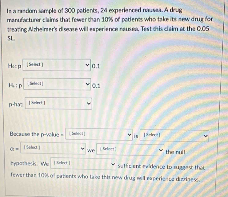 In a random sample of 300 patients, 24 experienced nausea. A drug
manufacturer claims that fewer than 10% of patients who take its new drug for
treating Alzheimer's disease will experience nausea. Test this claim at the 0.05
SL.
Ho: p [ Select ] 0.1
H_a p [ Select ]
D
0.1
p-hat: [ Select ]
Because the p-value = [ Select ] [ Select ]
is
alpha = [ Select ]
we [ Select ]
the null
hypothesis. We [ Select ] sufficient evidence to suggest that
fewer than 10% of patients who take this new drug will experience dizziness.