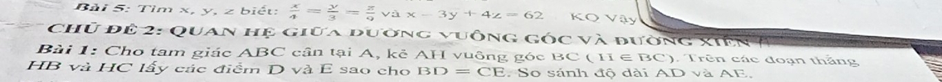 Tìm x, y, z biết:  x/4 = y/3 = z/9 vax-3y+4z=62 KQ Vậy 
Chủ để 2: Quan hệ giữa đường vuông góc và đường xiên ở 
Bài 1: Cho tam giác ABC cân tại A, kẻ AH vuông góc BC ( H ∈ BC). Trên các đoạn thắng
HB và HC lấy các điểm D và E sao cho BD=CE So sánh độ dài AD và AE.