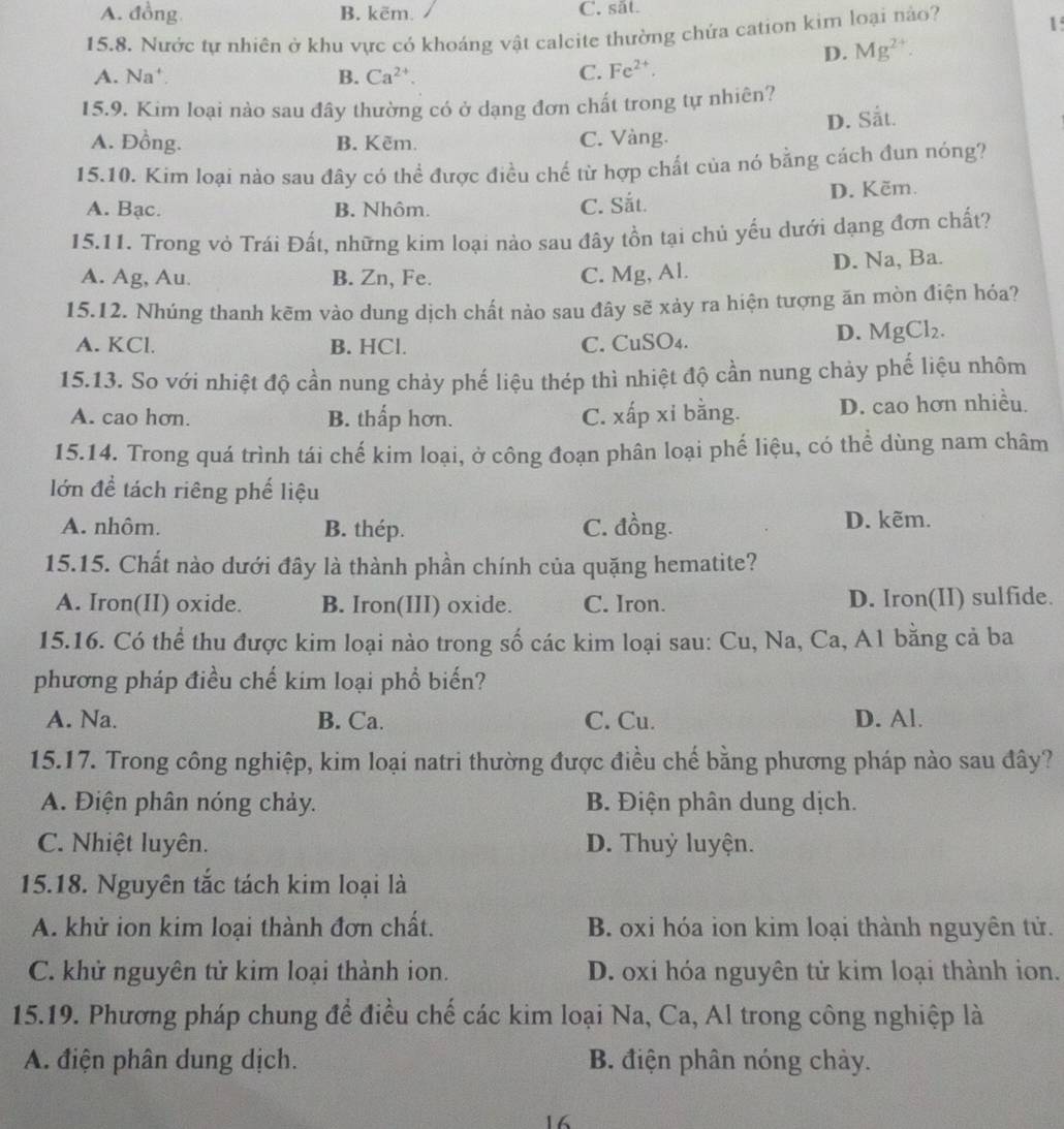A. đồng B. kẽm. C. sắt.
15.8. Nước tự nhiên ở khu vực có khoáng vật calcite thường chứa cation kim loại nào?
1
D. Mg^(2+).
A. Na' B. Ca^(2+). C. Fe^(2+).
15.9. Kim loại nào sau đây thường có ở dạng đơn chất trong tự nhiên?
D. Sắt.
A. Đồng. B. Kẽm. C. Vàng.
15.10. Kim loại nào sau đây có thể được điều chế từ hợp chất của nó bằng cách đun nóng?
A. Bạc. B. Nhôm. C. Sắt. D. Kẽm.
15.11. Trong vỏ Trái Đất, những kim loại nào sau đây tồn tại chủ yếu dưới dạng đơn chất?
A. Ag, Au. B. Zn, Fe. C. Mg, Al. D. Na, Ba.
15.12. Nhúng thanh kẽm vào dung dịch chất nảo sau đây sẽ xảy ra hiện tượng ăn mòn điện hóa?
A. KCl. B. HCl. C. CuSO₄.
D. MgCl_2.
15.13. So với nhiệt độ cần nung chảy phế liệu thép thì nhiệt độ cần nung chảy phế liệu nhôm
A. cao hơn. B. thấp hơn. C. xấp xỉ bằng. D. cao hơn nhiều.
15.14. Trong quá trình tái chế kim loại, ở công đoạn phân loại phế liệu, có thể dùng nam châm
lớn để tách riêng phế liệu
A. nhôm. B. thép. C. đồng. D. kẽm.
15.15. Chất nào dưới đây là thành phần chính của quặng hematite?
A. Iron(II) oxide. B. Iron(III) oxide. C. Iron. D. Iron(II) sulfide.
15.16. Có thể thu được kim loại nào trong số các kim loại sau: Cu, Na, Ca, A1 bằng cả ba
phương pháp điều chế kim loại phổ biến?
A. Na. B. Ca. C. Cu. D. Al.
15.17. Trong công nghiệp, kim loại natri thường được điều chế bằng phương pháp nào sau đây?
A. Điện phân nóng chảy. B. Điện phân dung dịch.
C. Nhiệt luyên. D. Thuỷ luyện.
15.18. Nguyên tắc tách kim loại là
A. khử ion kim loại thành đơn chất. B. oxi hóa ion kim loại thành nguyên tử.
C. khử nguyên tử kim loại thành ion. D. oxi hóa nguyên tử kim loại thành ion.
15.19. Phương pháp chung để điều chế các kim loại Na, Ca, Al trong công nghiệp là
A. điện phân dung dịch. B. điện phân nóng chảy.
16