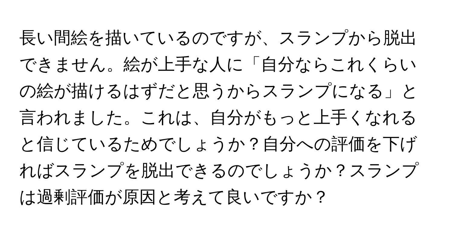 長い間絵を描いているのですが、スランプから脱出できません。絵が上手な人に「自分ならこれくらいの絵が描けるはずだと思うからスランプになる」と言われました。これは、自分がもっと上手くなれると信じているためでしょうか？自分への評価を下げればスランプを脱出できるのでしょうか？スランプは過剰評価が原因と考えて良いですか？