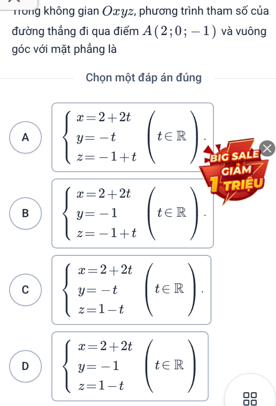 Hong không gian Oxγz, phương trình tham số của
đường thẳng đi qua điểm A(2;0;-1) và vuông
góc với mặt phẳng là
Chọn một đáp án đúng
A beginarrayl x=2+2t y=-t z=-1+tendarray.  (t∈ R)
BIG SALE 
GIảM
B beginarrayl x=2+2t y=-1 z=-1+tendarray.  (t∈ R)
riệu
C beginarrayl x=2+2t y=-t z=1-tendarray.  (t∈ R).
D beginarrayl x=2+2t y=-1 z=1-tendarray.  (t∈ R)