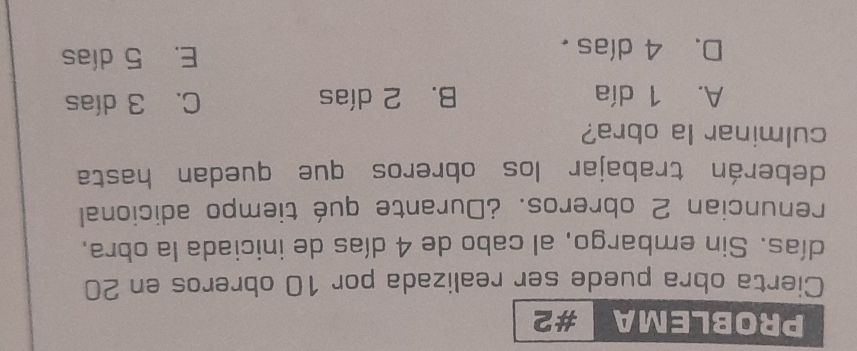 PROBLEMA #2
Cierta obra puede ser realizada por 10 obreros en 20
días. Sin embargo, al cabo de 4 días de iniciada la obra,
renuncian 2 obreros. ¿Durante qué tiempo adicional
deberán trabajar los obreros que quedan hasta
culminar la obra?
A. 1 día B. 2 días C. 3 días
D. 4 días . E. 5 días