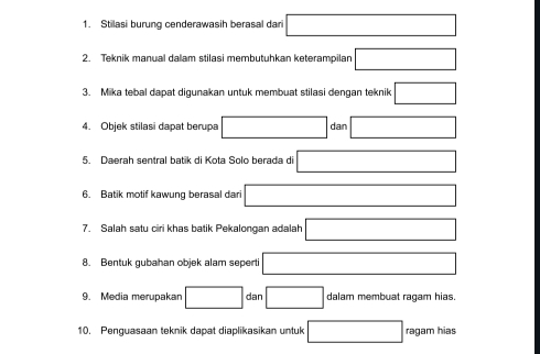 Stilasi burung cenderawasih berasal dari 
2. Teknik manual dalam stilasi membutuhkan keterampilan 
3. Mika tebal dapat digunakan untuk membuat stilasi dengan teknik □  
4. Objek stilasi dapat berupa overline  dan (-3,4)
5. Daerah sentral batik di Kota Solo berada di □ 
6. Batik motif kawung berasal dari 
7. Salah satu ciri khas batik Pekalongan adalah 
8. Bentuk gubahan objek alam seperti 
9. Media merupakan □ dan □ dalam membuat ragam hias. 
10. Penguasaan teknik dapat diaplikasikan untuk ragam hias