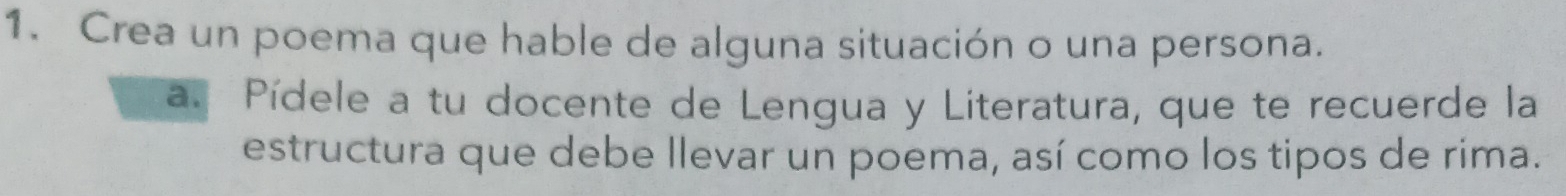 Crea un poema que hable de alguna situación o una persona. 
a. Pídele a tu docente de Lengua y Literatura, que te recuerde la 
estructura que debe llevar un poema, así como los tipos de rima.