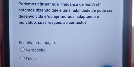 Podemos afirmar que “mudança de mindset”
estamos dizendo que é uma habilidade de pode ser
desenvolvida e/ou aprimorada, adaptando o
indivíduo, suas reações ao contexto?
Escolha uma opção:
Verdadeiro
Falso