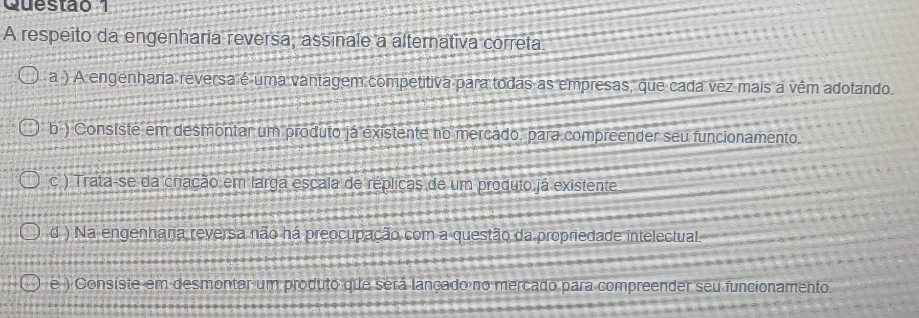 A respeito da engenharia reversa, assinale a alternativa correta.
a ) A engenharia reversa é uma vantagem competitiva para todas as empresas, que cada vez mais a vêm adotando.
b ) Consiste em desmontar um produto já existente no mercado, para compreender seu funcionamento.
c ) Trata-se da criação em larga escala de réplicas de um produto já existente
d ) Na engenharia reversa não há preocupação com a questão da propriedade intelectual.
e ) Consiste em desmontar um produto que será lançado no mercado para compreender seu funcionamento.