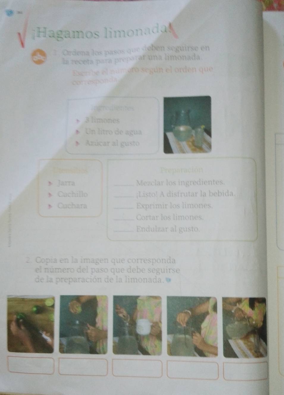 ¡Hagamos limonada! 
1. Ordena los pasos que debén seguirse en 
la receta para preparar una limonada. 
Escribe el número según el orden que 
corresponda 
ingredientes
3 limones 
Un litro de agua 
Azúcar al gusto 
Preparación 
Jarra _Mezclar los ingredientes. 
Cachillo _¡Listo! A disfrutar la bebida. 
Cuchara _Exprimir los limones. 
_Cortar los limones. 
_Endulzar al gusto. 
2. Copia en la imagen que corresponda 
el número del paso que debe seguirse 
de la preparación de la limonada.