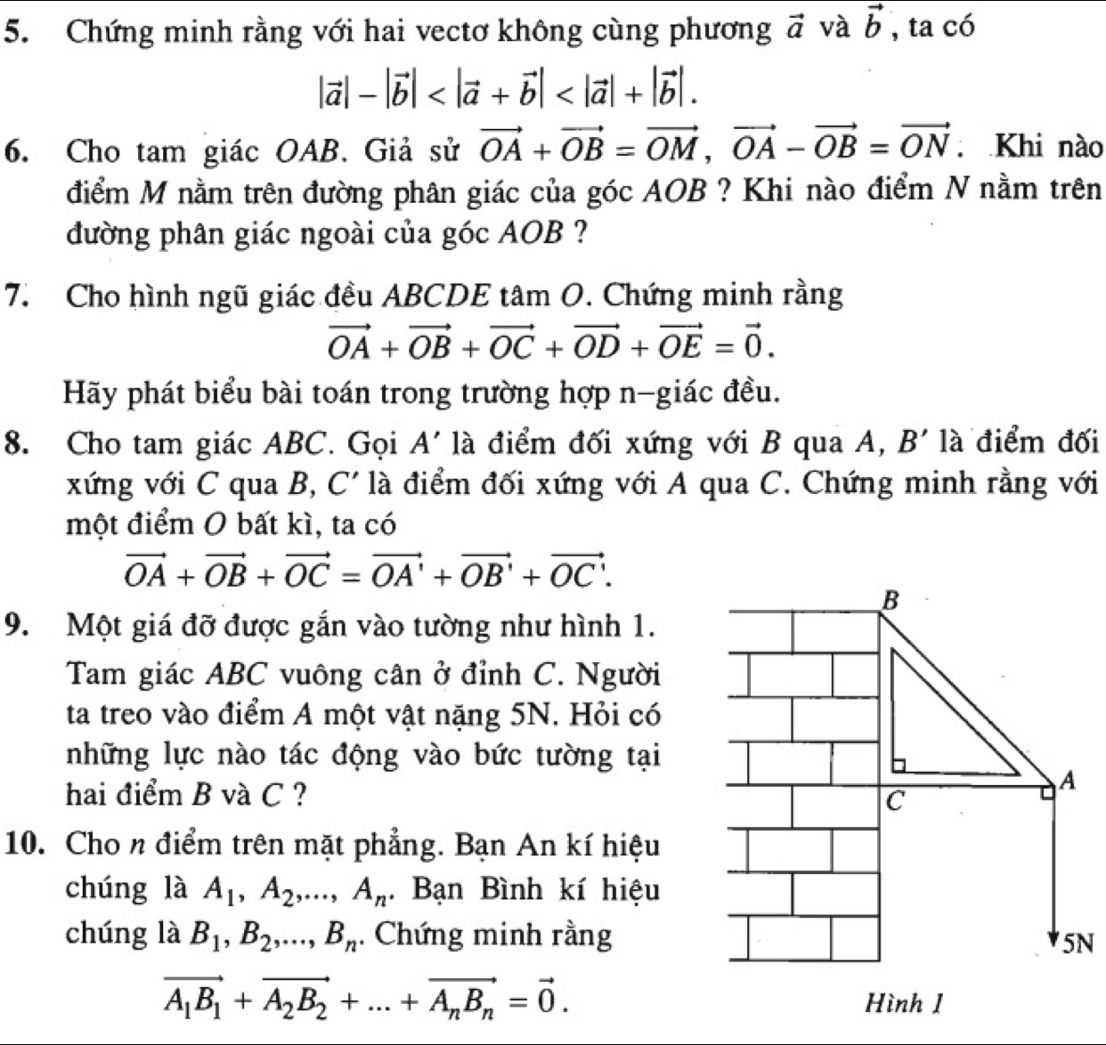 Chứng minh rằng với hai vectơ không cùng phương vector a và vector b , ta có
|vector a|-|vector b|
6. Cho tam giác OAB. Giả sử vector OA+vector OB=vector OM,vector OA-vector OB=vector ON. Khi nào
điểm M nằm trên đường phân giác của góc AOB ? Khi nào điểm N nằm trên
đường phân giác ngoài của góc AOB ?
7. Cho hình ngũ giác đều ABCDE tâm O. Chứng minh rằng
vector OA+vector OB+vector OC+vector OD+vector OE=vector 0.
Hãy phát biểu bài toán trong trường hợp n-giác đều.
8. Cho tam giác ABC. Gọi A' là điểm đối xứng với B qua A, B' là điểm đối
xứng với C qua B, C' là điểm đối xứng với A qua C. Chứng minh rằng với
một điểm O bất kì, ta có
vector OA+vector OB+vector OC=vector OA'+vector OB'+vector OC'.
B
9. Một giá đỡ được gắn vào tường như hình 1.
Tam giác ABC vuông cân ở đỉnh C. Người
ta treo vào điểm A một vật nặng 5N. Hỏi có
những lực nào tác động vào bức tường tại
hai điểm B và C ? c
A
10. Cho n điểm trên mặt phẳng. Bạn An kí hiệu
chúng là A_1,A_2,...,A_n. Bạn Bình kí hiệu
chúng là B_1,B_2,...,B_n. Chứng minh rằng
5N
vector A_1B_1+vector A_2B_2+...+vector A_nB_n=vector 0. Hình 1