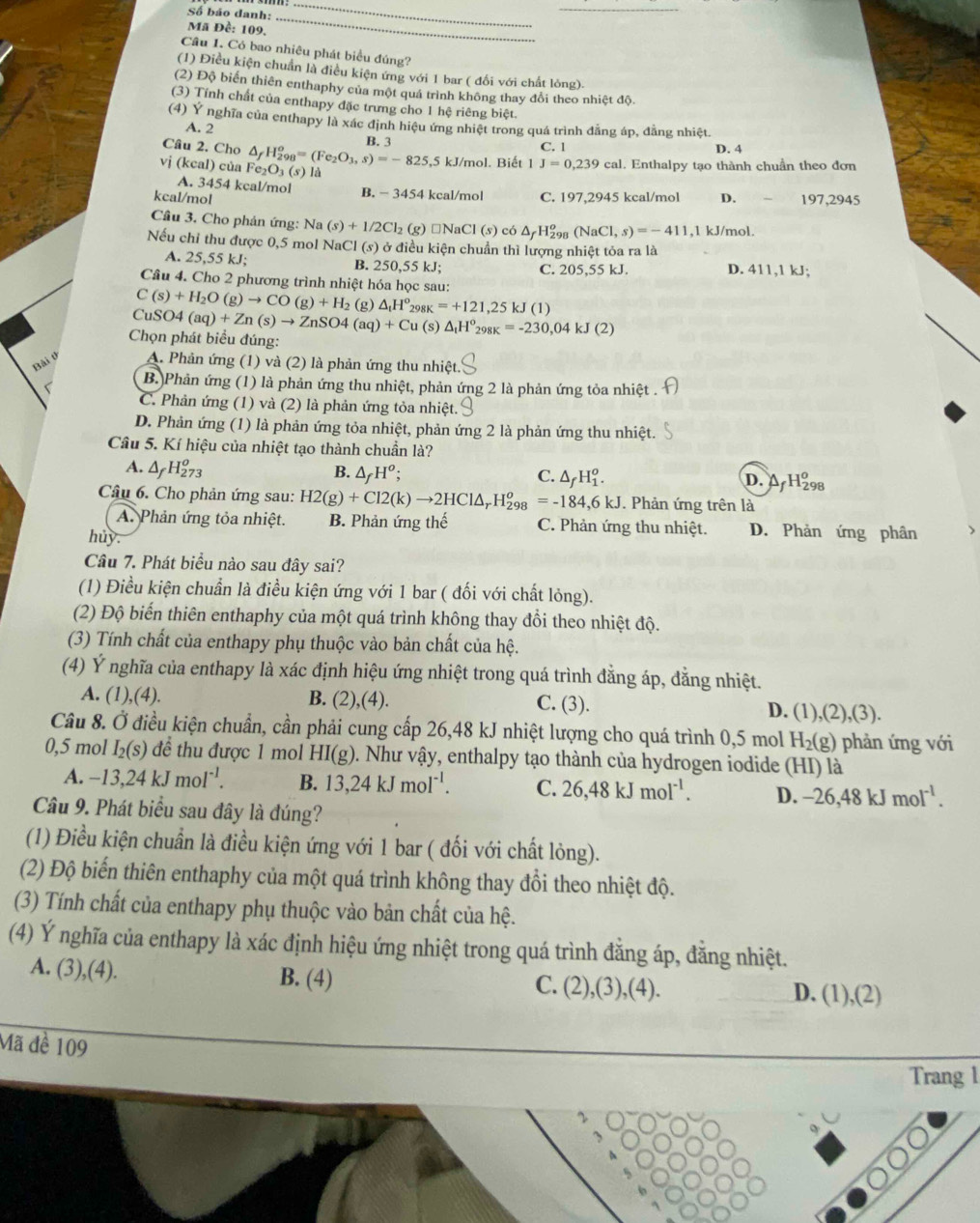 Số báo danh:
Mã Đề: 109.
_
_
Câu 1. Có bao nhiêu phát biểu đúng?
(1) Điều kiện chuẩn là điều kiện ứng với 1 bar ( đối với chất lỏng).
(2) Độ biển thiên enthaphy của một quá trình không thay đổi theo nhiệt độ
(3) Tính chất của enthapy đặc trưng cho 1 hệ riêng biệt.
(4) Ý nghĩa của enthapy là xác định hiệu ứng nhiệt trong quá trình đẳng áp, đẳng nhiệt.
A. 2
Câu 2. Cho △ _fH_(298)^o=(Fe_2O_3,s)=-825,5 B. 3 C. 1 D. 4
vj (kcal) của Fe_2O_3(s) là kJ/mol. Biết 1 J=0,239cal. Enthalpy tạo thành chuần theo đơn
A. 3454 kcal/mol
kcal/mol B. - 3454 kcal/mol C. 197,2945 kcal/mol D. 197,2945
Cầâu 3. Cho phản ứng: 1 Na(s)+1/2Cl_2 (g) □NaC 1(s) có △ _fH_(298)^o(NaCl,s)=-411,1 kJ/mol.
Nếu chỉ thu được 0,5 mol NaCl (s) ở điều kiện chuẩn thì lượng nhiệt tỏa ra là
A. 25,55 kJ; B. 250,55 kJ; C. 205,55 kJ. D. 411,1 kJ;
Câu 4. Cho 2 phương trình nhiệt hóa học sau:
C(s)+H_2O(g)to CO(g)+H_2 (g) △ _tH^o 29 _K=+121,25kJ(1)
CuSO4(aq)+Zn(s)to ZnSO4(aq)+Cu(s △ _tH^o_298K=-230,04kJ(2)
Chọn phát biểu đúng:
Bài 0 A. Phản ứng (1) và (2) là phản ứng thu nhiệt.
r B. Phản ứng (1) là phản ứng thu nhiệt, phản ứng 2 là phản ứng tỏa nhiệt .
C. Phản ứng (1) và (2) là phản ứng tỏa nhiệt.
D. Phản ứng (1) là phản ứng tỏa nhiệt, phản ứng 2 là phản ứng thu nhiệt.
Câu 5. Kí hiệu của nhiệt tạo thành chuần là?
A. △ _fH_(273)^o
B. △ _fH^o; C. △ _fH_1^(o. D. A H₂98
Câu 6. Cho phản ứng sau: H2(g)+Cl2(k)to 2HCl△ _r)H_(298)^o=-184,6kJ. Phản ứng trên là
A. Phản ứng tỏa nhiệt. B. Phản ứng thế C. Phản ứng thu nhiệt. D. Phản ứng phân
huy.
Câu 7. Phát biểu nào sau đây sai?
(1) Điều kiện chuẩn là điều kiện ứng với 1 bar ( đối với chất lỏng).
(2) Độ biến thiên enthaphy của một quá trình không thay đổi theo nhiệt độ.
(3) Tính chất của enthapy phụ thuộc vào bản chất của hệ.
(4) Ý nghĩa của enthapy là xác định hiệu ứng nhiệt trong quá trình đằng áp, đằng nhiệt.
A. (1),(4). B. (2),(4). C. (3). D. (1),(2),(3).
Câu 8. Ở điều kiện chuẩn, cần phải cung cấp 26,48 kJ nhiệt lượng cho quá trình 0,5 mol H_2(g ) phản ứng với
0,5 mol I_2(s) để thu được 1 mol HI(g). Như vậy, enthalpy tạo thành của hydrogen iodide (HI) là
A. -13,24kJmol^(-1). B. 13,24kJmol^(-1). C. 26,48kJmol^(-1). D. -26,48kJmol^(-1).
Câu 9. Phát biểu sau đây là đúng?
(1) Điều kiện chuẩn là điều kiện ứng với 1 bar ( đối với chất lòng).
(2) Độ biến thiên enthaphy của một quá trình không thay đổi theo nhiệt độ.
(3) Tính chất của enthapy phụ thuộc vào bản chất của hệ.
(4) Ý nghĩa của enthapy là xác định hiệu ứng nhiệt trong quá trình đằng áp, đăng nhiệt.
A. (3 3),(4). B. (4) C. (2),(3),(4). D. (1),(2)
Mã đề 109
Trang 1