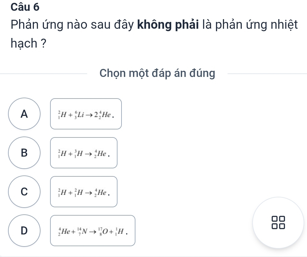 Phản ứng nào sau đây không phải là phản ứng nhiệt
hạch ?
Chọn một đáp án đúng
A _1^2H+_3^6Lito 2_2^4He.
B _1^2H+_1^3Hto _2^4He.
C _1^2H+_1^2Hto _2^4He.
D _2^4He+_7^(14)Nto _8^(17)O+_1^1H.