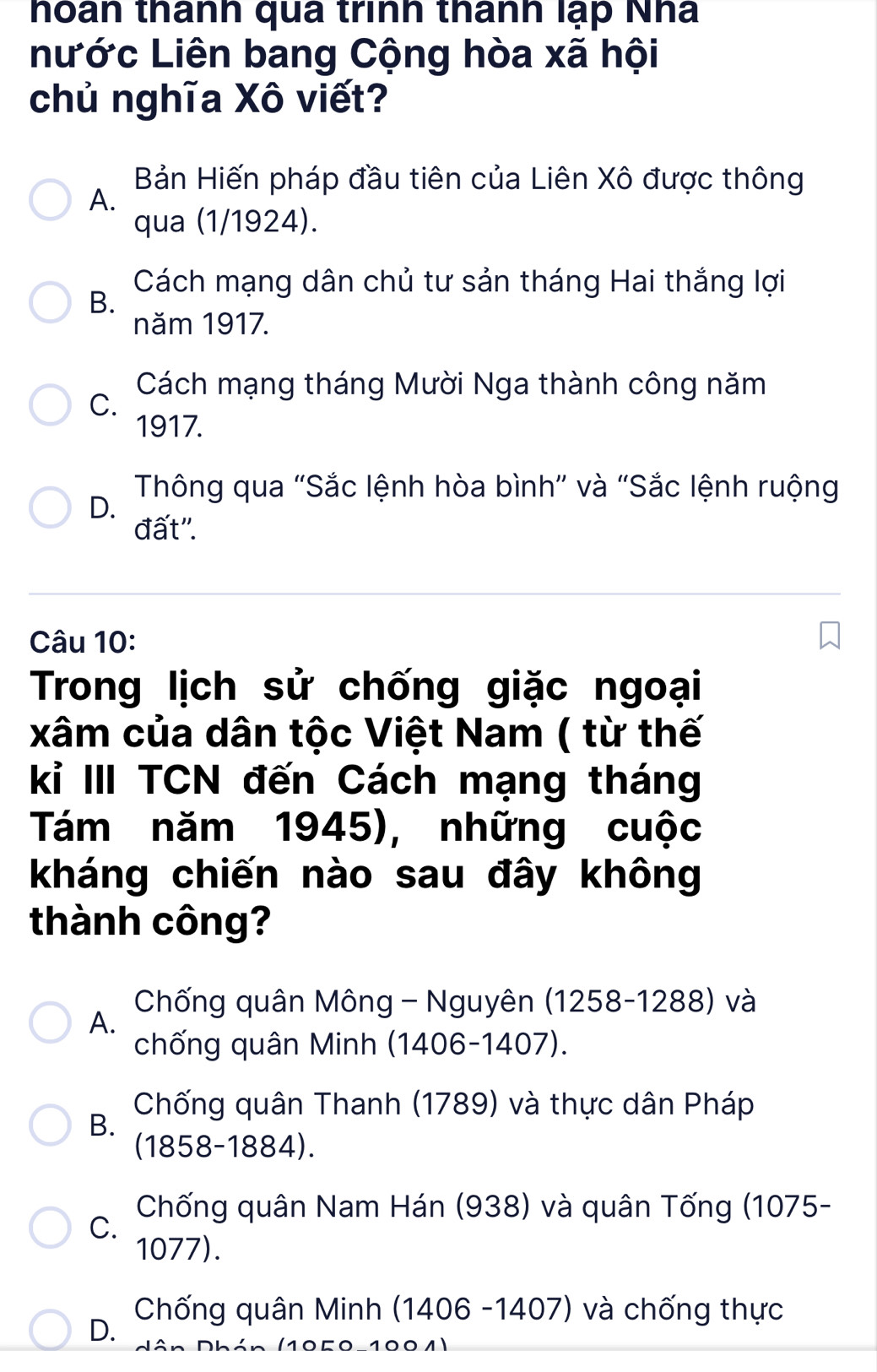 thoán thanh qua trình thành lạp Nha
nước Liên bang Cộng hòa xã hội
chủ nghĩa Xô viết?
Bản Hiến pháp đầu tiên của Liên Xô được thông
A.
qua (1/1924).
Cách mạng dân chủ tư sản tháng Hai thắng lợi
B.
năm 1917.
Cách mạng tháng Mười Nga thành công năm
C.
1917.
Thông qua "Sắc lệnh hòa bình" và "Sắc lệnh ruộng
D.
đất''.
Câu 10:
Trong lịch sử chống giặc ngoại
xâm của dân tộc Việt Nam ( từ thế
kỉ III TCN đến Cách mạng tháng
Tám năm 1945), những cuộc
kháng chiến nào sau đây không
thành công?
Chống quân Mông - Nguyên (1258-1288) và
A.
chống quân Minh (1406-1407).
Chống quân Thanh (1789) và thực dân Pháp
B.
(1858-1884).
C.
Chống quân Nam Hán (938) và quân Tống (1075-
1077).
Chống quân Minh (1406 -1407) và chống thực
D.