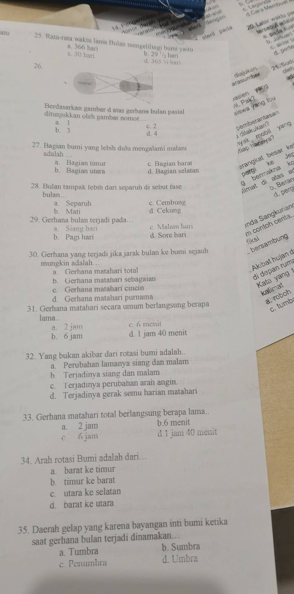 b. C
ukan
c. Legand
m eng g unak an  alat-aïat
sterll dengan
teril pad 20, Latar waktu pa
tersebut adaia
P at

a. pada sua
b. Januari
atu 25. Rata-rata waktu lama Bulan mengelilingi bumi yaitu
a. 366 hari
c. akhir t
c. 30 hari b. 29 '₂ hari
d. perte
d. 365 ¼ hari
26.
oleh
arasumber diajukan 21. Sudi
ad
yan g
Jasien
ni, Pak?
Bdasarkan gambar d atas gerhana bulan pasial
siswa yang lbu
ditunjukkan oleh gambar nomor..
a. 1
b. 3
c. 2
pemberantasan
d. 4
dilakukan?
27. Bagian bumi yang lebih dulu mengalami malam
yak mobil yang
tiap harinya?
adalah .. Jep
a. Bagian timur c. Bagian barat
rangkat besar ke
b. Bagian utara d. Bagian selatan
pergi ke
g bermakna k
28. Bulan tampak lebih darı separuh di sebut fase
limat di atas a
b. Beran
bulan…
d. perg
a. Separuh c. Cembung
b. Mati d. Cekung
29. Gerhana bulan terjadi pada…
a. Siang hari c. Malam hari
enda Sangkurian
b. Pagi hari d. Sore hari
m contoh cerita.
fiksi
30. Gerhana yang terjadi jika jarak bulan ke bumi sejauh
bersambung
mungkin adalah…
Akibat hujan d
di depan rum
a. Gerhana matahari total
Kata yang
b. Gerhana matahari sebagaian
c. Gerhana matahari cincin
kalimat
d. Gerhana matahari purnama
a. roboh
31. Gerhana matahari secara umum berlangsung berapa
c. tumb
lama..
a. 2 jam c 6 menit
b. 6 jam d. 1 jam 40 menit
32. Yang bukan akibar dari rotasi bumi adalah.
a. Perubahan lamanya siang dan malam
b. Terjadinya siang dan malam
c. Terjadinya perubahan arah angin.
d. Terjadinya gerak semu harian matahari
33. Gerhana matahari total berlangsung berapa lama..
a. 2 jam b.6 menit
0 6 jam d.1 jam 40 menit
34. Arah rotasi Bumi adalah dari.
a. barat ke timur
b. timur ke barat
c. utara ke selatan
d. barat ke utara
35. Daerah gelap yang karena bayangan inti bumi ketika
saat gerhana bulan terjadi dinamakan...
a. Tumbra b. Sumbra
c. Penumbra d. Umbra