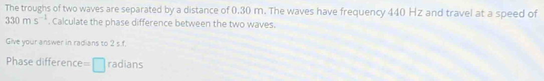 The troughs of two waves are separated by a distance of 0.30 m. The waves have frequency 440 Hz and travel at a speed of
330ms^(-1). Calculate the phase difference between the two waves. 
Give your answer in radians to 2 s.f. 
Phase difference =□ radians