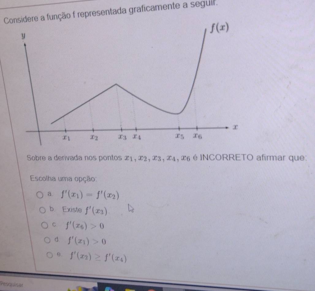 Considere a função f representada graficamente a seguir.
Sobre a derivada nos pontos x1, x2, x3, x4, x6 é INCORRETO afirmar que:
Escolha uma opção:
a. f'(x_1)=f'(x_2)
b Existe f'(x_3).
C. f'(x_6)>0
d. f'(x_1)>0
B. f'(x_2)≥ f'(x_4)
Pesquisar