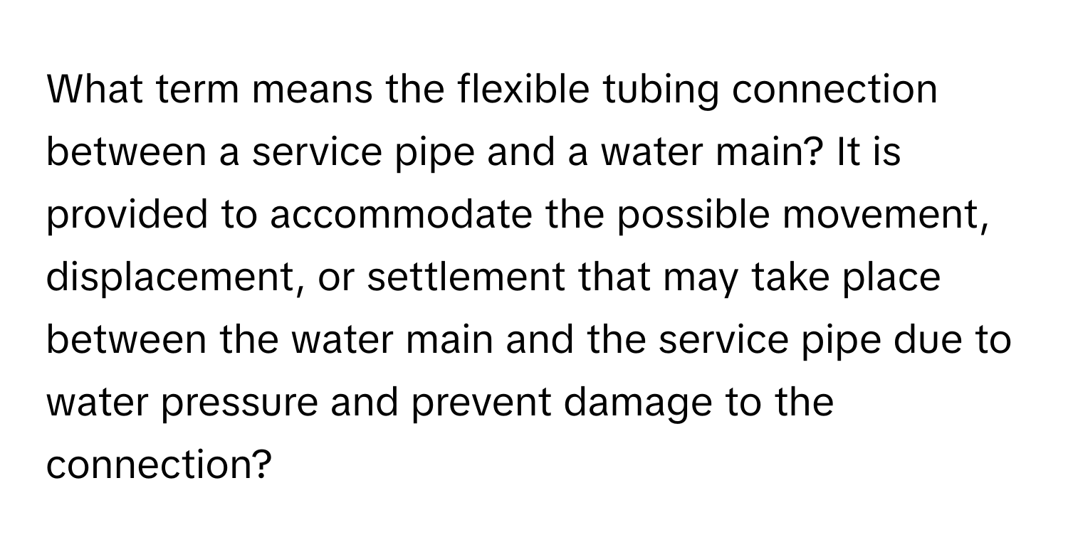 What term means the flexible tubing connection between a service pipe and a water main? It is provided to accommodate the possible movement, displacement, or settlement that may take place between the water main and the service pipe due to water pressure and prevent damage to the connection?