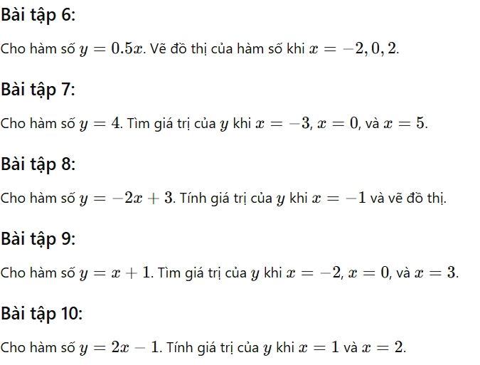 Bài tập 6: 
Cho hàm số y=0.5x. Vẽ đồ thị của hàm số khi x=-2, 0, 2. 
Bài tập 7: 
Cho hàm số y=4. Tìm giá trị của y khi x=-3, x=0 ), và x=5. 
Bài tập 8: 
Cho hàm số y=-2x+3. Tính giá trị của y khi x=-1 và vẽ đồ thị. 
Bài tập 9: 
Cho hàm số y=x+1. Tìm giá trị của y khi x=-2, x=0 , và x=3. 
Bài tập 10: 
Cho hàm số y=2x-1. Tính giá trị của y khi x=1 và x=2.