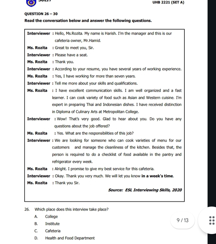 UHB 2221 (SET A)
QUESTION 26 - 30
Read the conversation below and answer the following questions.
Interviewer : Hello, Ms.Rozita. My name is Harish. I'm the manager and this is our
cafeteria owner, Mr.Hamid.
Ms. Rozita : Great to meet you, Sir.
Interviewer : Please have a seat.
Ms. Rozita : Thank you.
Interviewer : According to your resume, you have several years of working experience.
Ms. Rozita : Yes, I have working for more than seven years.
Interviewer : Tell me more about your skills and qualifications.
Ms. Rozita : I have excellent communication skills. I am well organized and a fast
learner. I can cook variety of food such as Asian and Western cuisine. I'm
expert in preparing Thai and Indonesian dishes. I have received distinction
in Diploma of Culinary Arts at Metropolitan College.
Interviewer : Wow! That's very good. Glad to hear about you. Do you have any
questions about the job offered?
Ms. Rozita : Yes. What are the responsibilities of this job?
Interviewer : We are looking for someone who can cook varieties of menu for our
customers and manage the cleanliness of the kitchen. Besides that, the
person is required to do a checklist of food available in the pantry and
refrigerator every week.
Ms. Rozita : Alright. I promise to give my best service for this cafeteria.
Interviewer : Okay. Thank you very much. We will let you know in a week's time.
Ms. Rozita : Thank you Sir.
Source: ESL Interviewing Skills, 2020
26. Which place does this interview take place?
A. College
9 / 13
B. Institute
C. Cafeteria
D. Health and Food Department