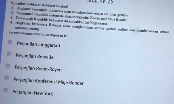 3oat Kế 25
Perhatikan indikator-indikator berikut!
1. Angkatan bersenjata Indonesia akan menghentikan semua aktivitas gerilya.
2. Pemerintah Republik Indonesia akan menghadiri Konferensi Meja Bundar.
3. Pemerintah Republik Indonesia dikembalikan ke Yogyakarta.
4. Angkatan bersenjata Belanda akan menghentikan semua operasi militer dan membebaskan semua
tawanan perang.
Isi perundingan tersebut merupakan isi …
Perjanjian Linggarjati
Perjanjian Renville
Perjanjian Roem-Royen
Perjanjian Konferensi Meja Bundar
Perjanjian New York