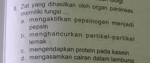 Goigi
8. Zat yang dihasilkan oleh organ pankreas
memiliki fungsi ....
a. mengaktifkan pepsinogen menjädi
pepsin
b. menghancurkan partikel-partikel
lemak
c. mengendapkan protein pada kasein
d. mengasamkan cairan dalam lambung