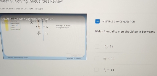 Week 9: Solving Inequalities Review
Carrie Carnes. Due on Oct. 18th, 11:59pm
Solving Two-Step A soonents MULTIPLE CHOICE QUESTION
4 é
s Divaion v frac beginarrayr -5+6+8 +6+6endarray  x/-5 beginbmatrix 8 Adding a number 
i Sign change
Addion Subracto 
Which inequality sign should be in between?
 x/-5 >14
Solving 2-Step inequalitles © Solvent Lexaming  x/-5 <14</tex>
 x/-5 =14