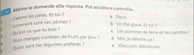 Abbina le domande alle rísposte. Poi ascolta e controlla.
J’adore les pâtes. Et toi ?
a Deux.
Comment sont ces pêches ?
b Un thé glacé. Et toi ?
2 c Les pommes de terre et les carottes !
3 Qu'est-ce que tu bois ?
Vous mangez combien de fruits par jour ? d Moi, je déteste ça !
^
Quels sont tes légumes préférés ? e Elles sont délicieuses.
5