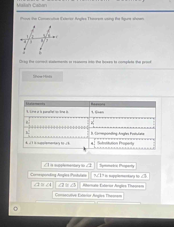 Maliah Caban 
Prove the Consecutive Exterior Angles Theorem using the figure shown. 
Drag the correct statements or reasons into the boxes to complete the proof. 
Show Hints 
Statements Reasons 
1. Line a is parallel to line b. 1. Given 
2. 
2 
3. 3. Corresponding Angles Postulate 
4. ∠ 1 is supplementary to ∠ 6. 4. Substitution Property
∠ 1 is supplementary to ∠ 2. Symmetric Property 
Corresponding Angles Postulate ?∠ 1 ? is supplementary to ∠ 5.
∠ 2≌ ∠ 4 ∠ 2≌ ∠ 5 Alternate Exterior Angles Theorem 
Consecutive Exterior Angles Theorem