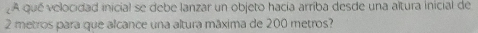 A que velocidad inicial se debe lanzar un objeto hacia arríba desde una altura inicial de
2 metros para que alcance una altura máxima de 200 metros?