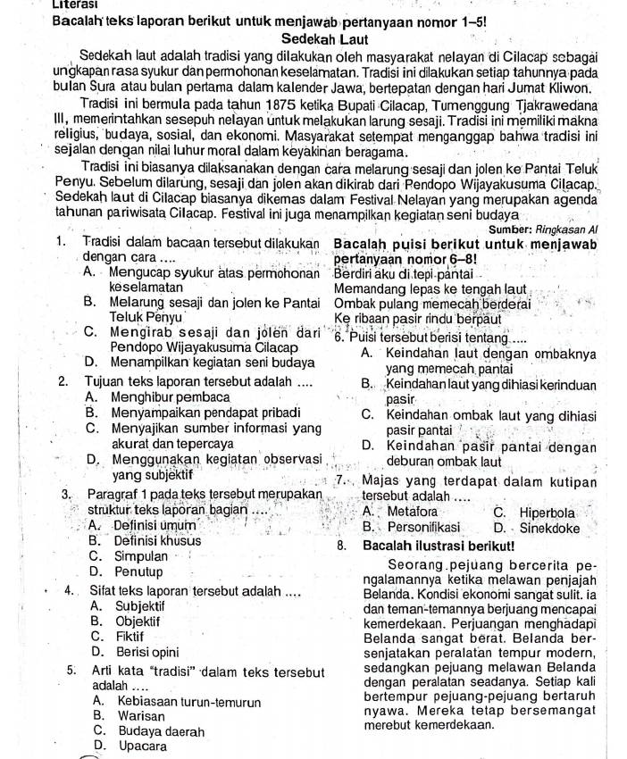 Literasi
Bacalah teks laporan berikut untuk menjawab pertanyaan nomor 1-5!
Sedekah Laut
Sedekah laut adalah tradisi yang dilakukan oleh masyarakat nelayan di Cilacap sobagai
unɡkapan rasa syukur dan permohonan keselamatan. Tradisi ini dilakukan setiap tahunnya pada
bulan Sura atau bulan pertama dalam kalender Jawa, bertepatan dengan hari Jumat Kliwon.
Tradisi ini bermula pada tahun 1875 ketika Bupati Cilacap, Tumenggung Tjakrawedana
III , memerintahkan sesepuh nelayan untuk melakukan larung sesaji. Tradisi ini memiliki makna
religius, budaya, sosial, dan ekonomi. Masyarakat setempat menganggap bahwa tradisi ini
sejalan dengan nilai luhur moral dalam kėyakinan beragama.
Tradisi ini biasanya dilaksanakan dengan cara melarung sesaji dan jolen ke Pantai Teluk
Penyu. Sebelum dilarung, sesaji dan jolen akan dikirab dari Pendopo Wijayakusuma Cilacap.
Sedekah laut di Cilacap biasanya dikemas dalam Festival Nelayan yang merupakan agenda
tahunan pariwisata Cillacap. Festival ini juga menampilkan kegiatan seni budaya
Sumber: Ringkasan Al
1. Tradisi dalam bacaan tersebut dilakukan Bacalaḥ puisi berikut untuk menjawab
dengan cara .... pertanyaan nomor 6-8!
A. Mengucap syukur ätas permohonan Berdiri aku di tepi pântai
keselamatan Memandang lepas ke tengah laut
B. Melarung sesaji dan jolen ke Pantai Ombak pulang memecah berderai
Teluk Penyu Kẹ ribaan pasir rindu berpaut
C. Mengirab sesaji dan jolen dari 6. Puisi tersebut berisi tentang ....
Pendopo Wijayakusuma Cilacap A. Keindahan laut dengan ombaknya
D. Menampilkan kegiatan seni budaya yang memecah pantai
2. Tujuan teks laporan tersebut adalah .... B. Keindahan laut yang dihiasi kerinduan
A. Menghibur pembaca pasir
B. Menyampaikan pendapat pribadi C. Keindahan ombak laut yang dihiasi
C. Menyajikan sumber informasi yang pasir pantai
akurat dan tepercaya D. Keindahan pasir pantai dengan
D. Menggunakan kegiatan observasi deburan ombak laut
yang subjektif 7. Majas yang terdapat dalam kutipan
3. Paragraf 1 pada teks tersebut merupakan tersebut adalah ....
struktur teks laporan bagian .... A. Metafora C. Hiperbola
A. Definisi umum B. Personifikasi D. Sinekdoke
B. Definisi khusus 8. Bacalah ilustrasi berikut!
C. Simpulan Seorang.pejuang bercerita pe-
D. Penutup ngalamannya ketika melawan penjajah
4. Sifat teks laporan tersebut adalah ... Belanda. Kondisi ekonomi sangat sulit. ia
A. Subjektif dan teman-temannya berjuang mencapai
B. Objektif kemerdekaan. Perjuangan menghadapi
C. Fiktif Belanda sangat berat. Belanda ber-
D. Berisi opini senjatakan peralatan tempur modern,
5. Arti kata “tradisi” dalam teks tersebut sedangkan pejuang melawan Belanda
adalah .... dengan peralatan seadanya. Setiap kali
A. Kebiasaan turun-temurun bertempur pejuang-pejuang bertaruh
B. Warisan nyawa. Mereka tetap bersemangat
C. Budaya daerah merebut kemerdekaan.
D. Upacara