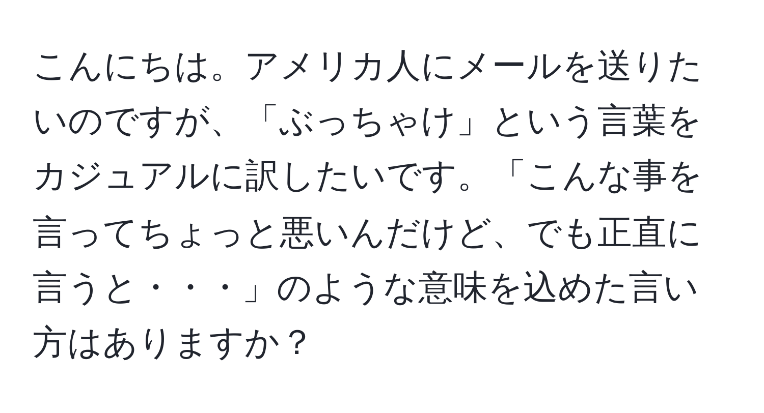 こんにちは。アメリカ人にメールを送りたいのですが、「ぶっちゃけ」という言葉をカジュアルに訳したいです。「こんな事を言ってちょっと悪いんだけど、でも正直に言うと・・・」のような意味を込めた言い方はありますか？