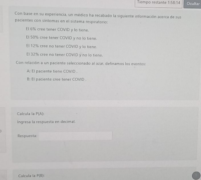 Tiempo restante 1:58:14 Ocultar 
Con base en su experiencia, un médico ha recabado la siguiente información acerca de sus 
pacientes con síntomas en el sistema respiratorio: 
El 6% cree tener COVID y lo tiene. 
El 50% cree tener COVID y no la tiene. 
El 12% cree no tener COVID y lo tiene 
El 32% cree no tener COVID y no lo tiene. 
Con relación a un paciente seleccionado al azar, definamos los eventos: 
A: El paciente tiene COVID . 
B: El paciente cree tener COVID . 
Calcula la P(A)
Ingresa la respuesta en decimal. 
Respuesta: 
Calcula la P(B)