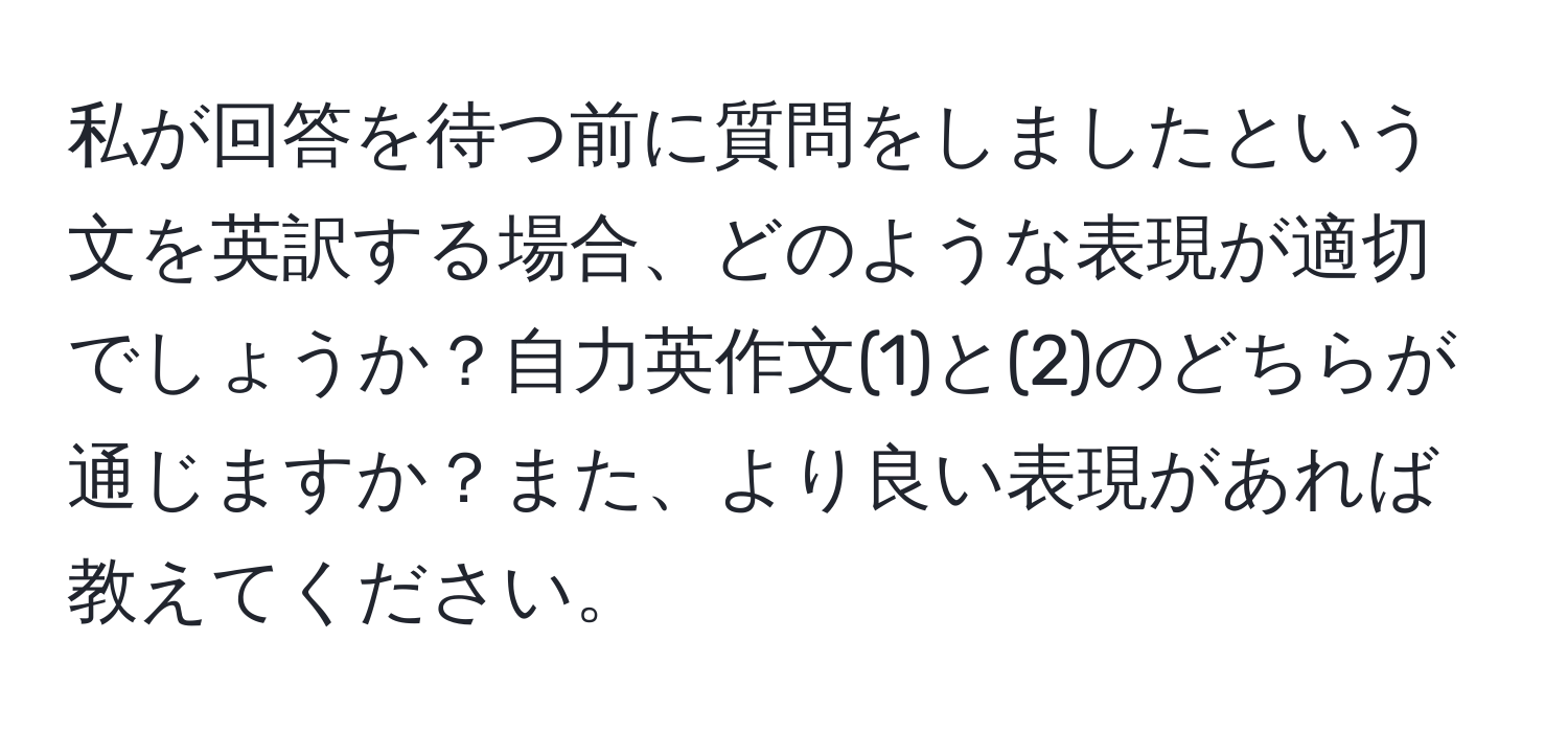 私が回答を待つ前に質問をしましたという文を英訳する場合、どのような表現が適切でしょうか？自力英作文(1)と(2)のどちらが通じますか？また、より良い表現があれば教えてください。