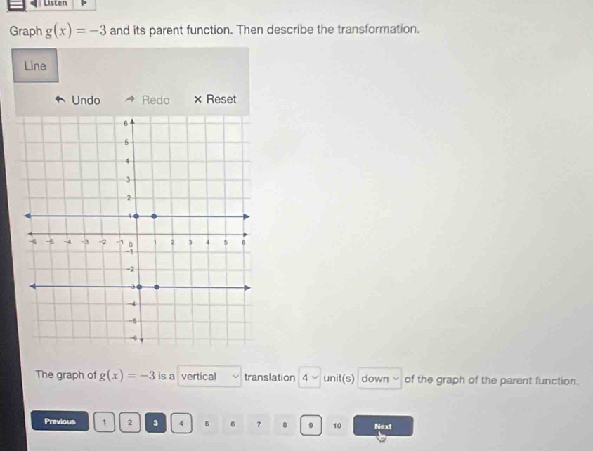 Listen 
Graph g(x)=-3 and its parent function. Then describe the transformation. 
Line 
Undo Redo × Reset 
The graph of g(x)=-3 is a vertical translation 4 unit(s) down y of the graph of the parent function. 
Previous 1 2 3 4 5 7 8 9 10 Next