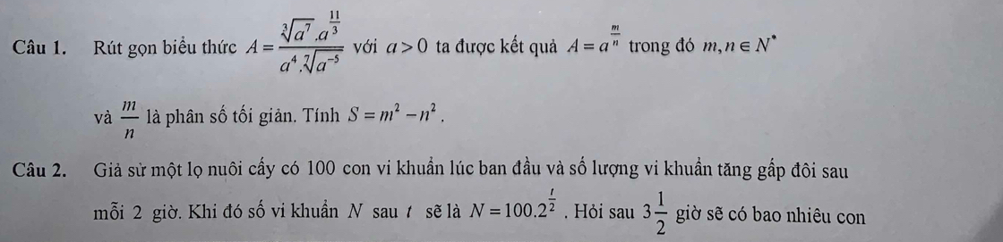 Rút gọn biểu thức A=frac sqrt[3](a^7)· a^(frac 11)3a^4· sqrt[7](a^(-5)) với a>0 ta được kết quả A=a^(frac m)n trong đó m, n∈ N^*
và  m/n  là phân số tối giản. Tính S=m^2-n^2. 
Câu 2. Giả sử một lọ nuôi cấy có 100 con vi khuẩn lúc ban đầu và số lượng vi khuẩn tăng gắp đôi sau 
mỗi 2 giờ. Khi đó số vi khuẩn N sau t sẽ là N=100.2^(frac t)2. Hỏi sau 3 1/2  giờ sẽ có bao nhiêu con