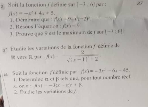 Soit la fonction / définie sur [-3;6] par : 
87
f(x)=-x^2+4x+5. 
1. Démantre que : f(x)=9-(x-2)^2. 
2. Résous l'équation : f(x)=9. 
3. Prouve que 9 est le maximum de ƒ sur [-3;6]. 
3° Étudie les variations de la fonction/ définie de 
R vers R par: f(x) frac 2sqrt((x-1)^2)+2. 
14 Soit la fonction définie par : f(x)=-3x^2-6x-45. 
1. Détermine α et β tels que, pour tout nombre réel 
a, on a: f(x)=-3(x-alpha )^2+beta. 
2. Étudie les variations de /