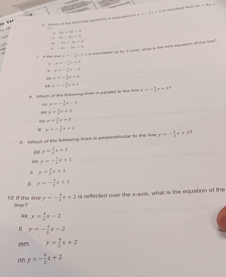 — , 

6 Which of the following equations is equivalent to y=- 4/3 x+2 in standard form Ax+By=
G T
C?
u 4x+3y=6
not
(3) v 4x-3y=6
w -4x+3y=6
-4x-3y=6
7. If the line y=- 4/3 x+2 is translated up by 3 units, what is the new equation of the line?
d
y. y=- 4/3 x+5
z y=- 4/3 x-1
aa. y=- 4/3 x+3
bb y=- 4/3 x+1
8. Which of the following lines is parallel to the line y=- 4/3 x+2 ?
CC. y=- 4/3 x-1
d d . y= 3/4 x+2
ee y= 4/3 x+2
ff. y=- 3/4 x+2
9. Which of the following lines is perpendicular to the line y=- 4/3 x+2 ?
gg. y= 3/4 x+1
hh. y=- 3/4 x+1
ii. y= 4/3 x+1
jj. y=- 4/3 x+1
10. If the line y=- 4/3 x+2 is reflected over the x-axis, what is the equation of the
line?
kk. y= 4/3 x-2
Ⅱ. y=- 4/3 x-2
mm. y= 4/3 x+2
nn. y=- 4/3 x+2