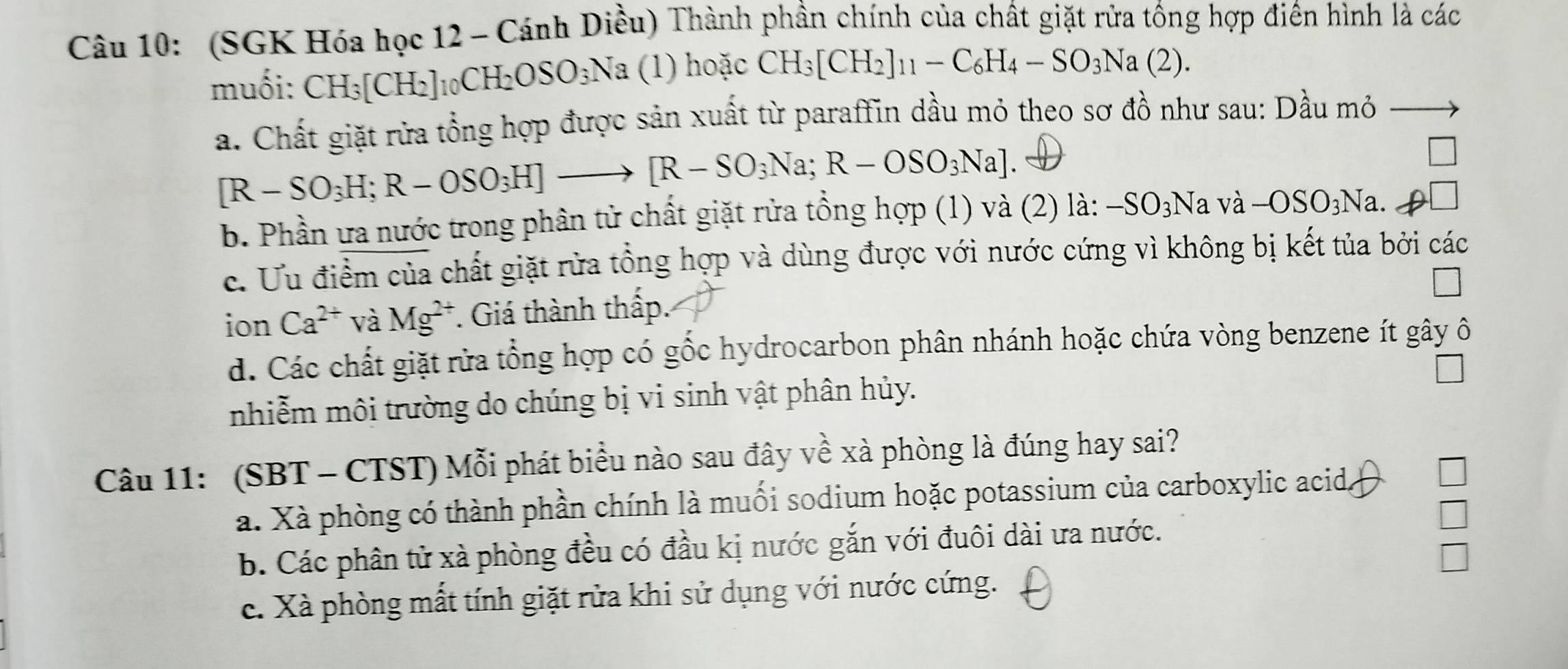 (SGK Hóa học 12 - Cánh Diều) Thành phần chính của chất giặt rửa tồng hợp điên hình là các
muối: CH_3[CH_2]_10CH_2OSO_3Na (1) hoặc CH_3[CH_2]_11-C_6H_4-SO_3Na(2).
a. Chất giặt rửa tổng hợp được sản xuất từ paraffin dầu mỏ theo sơ đồ như sau: Dầu mỏ
[R-SO_3H; R-OSO_3H]to [R-SO_3Na; R-OSO_3Na]
b. Phần ưa nước trong phân tử chất giặt rửa tồng hợp (1) và (2) là: -SO_3Na và -OSO_3Na.
c. Ưu điểm của chất giặt rửa tổng hợp và dùng được với nước cứng vì không bị kết tủa bởi các
ion Ca^(2+) và Mg^(2+). Giá thành thấp.
d. Các chất giặt rửa tổng hợp có gốc hydrocarbon phân nhánh hoặc chứa vòng benzene ít gây ô
nhiễm môi trường do chúng bị vi sinh vật phân hủy.
Câu 11: (SBT - CTST) Mỗi phát biểu nào sau đây về xà phòng là đúng hay sai?
a. Xà phòng có thành phần chính là muối sodium hoặc potassium của carboxylic acid,
b. Các phân tử xà phòng đều có đầu kị nước gắn với đuôi dài ưa nước.
c. Xà phòng mất tính giặt rửa khi sử dụng với nước cứng.