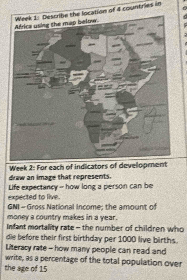 Week 1: Describe the location of 4 countries in 
Week 2: For each of indicators of development 
draw an image that represents. 
Life expectancy - how long a person can be 
expected to live. 
GNI - Gross National Income; the amount of 
money a country makes in a year. 
Infant mortality rate - the number of children who 
die before their first birthday per 1000 live births. 
Literacy rate - how many people can read and 
write, as a percentage of the total population over 
the age of 15