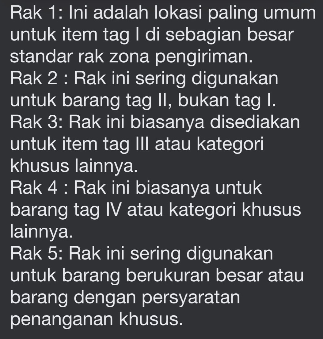 Rak 1: Ini adalah lokasi paling umum 
untuk item tag I di sebagian besar 
standar rak zona pengiriman. 
Rak 2 : Rak ini sering digunakan 
untuk barang tag II, bukan tag I. 
Rak 3: Rak ini biasanya disediakan 
untuk item tag III atau kategori 
khusus lainnya. 
Rak 4 : Rak ini biasanya untuk 
barang tag IV atau kategori khusus 
lainnya. 
Rak 5: Rak ini sering digunakan 
untuk barang berukuran besar atau 
barang dengan persyaratan 
penanganan khusus.