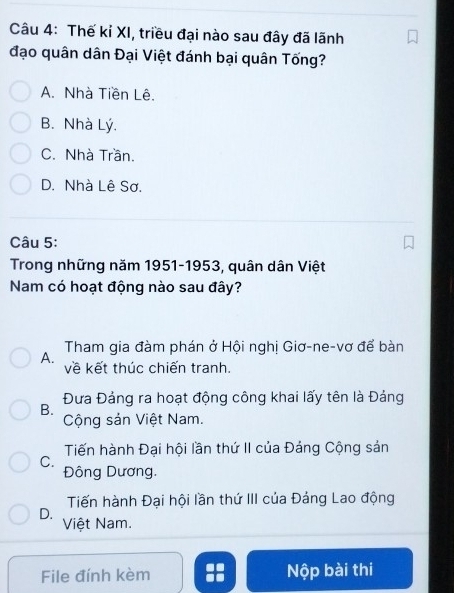 Thế kỉ XI, triều đại nào sau đây đã lãnh
đạo quân dân Đại Việt đánh bại quân Tống?
A. Nhà Tiền Lê.
B. Nhà Lý.
C. Nhà Trần.
D. Nhà Lê Sơ.
Câu 5:
Trong những năm 1951-1953, quân dân Việt
Nam có hoạt động nào sau đây?
A. Tham gia đàm phán ở Hội nghị Giơ-ne-vơ để bàn
về kết thúc chiến tranh.
Đưa Đảng ra hoạt động công khai lấy tên là Đảng
B.
Cộng sản Việt Nam.
Tiến hành Đại hội lần thứ II của Đảng Cộng sản
C.
Đông Dương.
Tiến hành Đại hội lần thứ III của Đảng Lao động
D.
Việt Nam.
File đính kèm Nộp bài thi