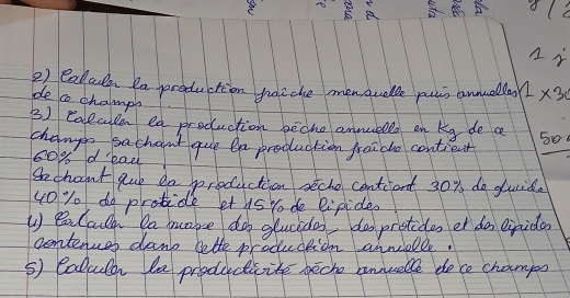 A B o/ 
2) Callade Da production haiche menauelle puis annellas 12* 30
de co champi 
3) Calcle ea production beche annells en kg de a 50
change sachant que ea production fraido contient
8o% d 'ead 
Sechoont que do production seche contiient 30% do duide 
u0 % o do protide et us Yo de lipides 
U BaCaiy Da make do glucide, doprotides er do eirida 
contencer dant lette prodcction annielle. 
5) Calluld le prodctcite beche annueble dece champo